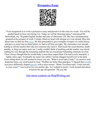 Persuasive Essay
"Your assignment is to write a persuasive essay and present it to the class in a week. You will be
graded based on how convincing it is. Today we will be choosing topics," announced Mr.
Bowerbank, my 7th grade English teacher and ruler of classroom 110. My class simultaneously
groaned at the prospect of work. I simply lifted my head with intrigue as it was already May and
about time we had our first essay. He then proceeded to give examples of topics we could choose
and gave us some time to think before we had to tell him our topic. My classmates were already
rushing to tell the teacher their idea lest someone else steal it. That meant the usual abortion, death
penalty, or drug use topics were out. I really couldn't think of anything and the teacher was slowly
making his way through the remaining students like an executioner beheading criminals in a line.
I have always thought that he would make a marvelous supervillain if he had a curly mustache, a
tophat, and a cape. Eventually my name was called. I slowly dragged myself over to his desk.
Even sitting down, he still seemed to tower over me. "What is your topic Cindy?" As usual in such
desperate times, my mind turned to food. "Waffles are better than pancakes." I figured that awaffle
was just a differently shaped pancake with a nicer texture. "Hmm. Excellent topic. I look forward
to your essay!" I survived to live yet another day. As I walked to lunch, I went around and asked
everyone the age old question: "Do you like
Get more content on HelpWriting.net
 