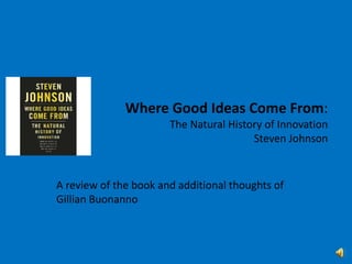 Where Good Ideas Come From:The Natural History of InnovationSteven Johnson A review of the book and additional thoughts of Gillian Buonanno 