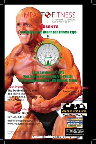PRESENTS
              The Maine State Health and Fitness Expo
                                &




                      Saturday April 6th, 2013
                 Westbrook Performing Arts Center
             471 Stroudwater Street, Westbrook, Maine
Host Hotel:                                           OCB Event Schedule
The DoubleTree by Hilton                                Pre-judging: 1:00 P.M.
363 Maine Mall Road                                           Finals: 5:30 P.M.
South Portland, Maine 04106                             Competitor Goodie Bags by:
207-775-6161                                            Maximum Nutrition Centers




For More Info Contact:
Promoter: Scott Fleurant
207-229-5441
mainefitnessexpo@yahoo.com
www.mainefitnessexpo.com

Background photo: 2012 OCB Pine Tree State
Men’s Bodybuilding Overall Champion~Andrew Bouchard
 