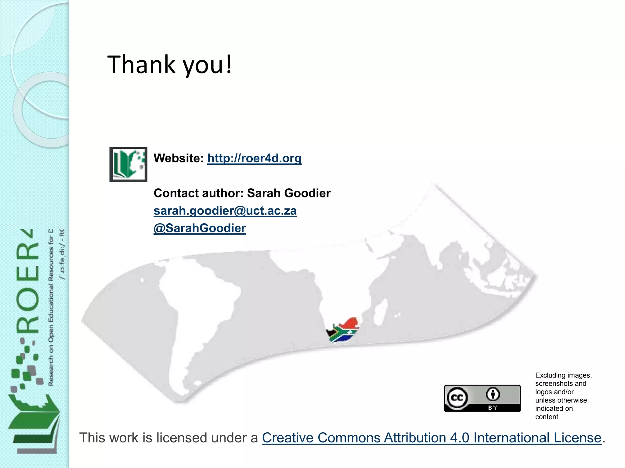 This work is licensed under a Creative Commons Attribution 4.0 International License.
Website: http://roer4d.org
Contact author: Sarah Goodier
sarah.goodier@uct.ac.za
@SarahGoodier
Excluding images,
screenshots and
logos and/or
unless otherwise
indicated on
content
Thank you!
 