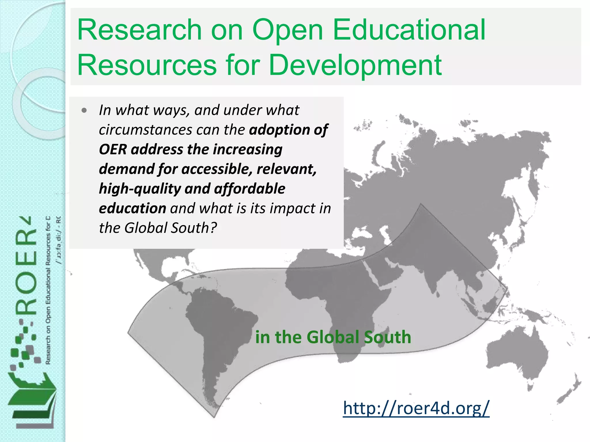 in the Global South
 In what ways, and under what
circumstances can the adoption of
OER address the increasing
demand for accessible, relevant,
high-quality and affordable
education and what is its impact in
the Global South?
Research on Open Educational
Resources for Development
http://roer4d.org/
 