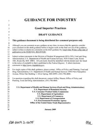 GUIDANCE FOR INDUSTRY
 2
 3                                 Good Importer Practices
 4
 5                                      DRAFT GUIDANCE
 6
 7    This guidance document is being distributed for comment purposes only
 8
 9    Although you can comment on any guidance at any time, to ensure that the agencies consider
10    your comment on this draft guidance before it begins work on the final vers ion of the guidance,
11    submit written or electro nic comments on the draft guidance by [insert date 90 days after date of
12    publication in the FEDE RAL REGISTER].
13
14    Submit written comments to the Division of Dockets Management (HFA-305), Food and Drug
15    Administration, U.S. Department of Health and Human Services, 5630 Fishers Lane, Room
16    1061, Rockville, M D 20852. All com ments should be identified with the docket num ber listed
17    in the notice of availabili ty that is published in the Federal Register. Submit electronic
18    comments to http://www. regulations.gov.
19
20.   For single copies of this draft guidance, please contact: Office of Policy and Planning, Food and
21    Drug Administration, U.S. Department of Health and Human Services 10903 New Hampshire
22    Avenue, White Oak Building 1, Silver Spring, MD 20993, (301) 796-4840.
23
24    For questions re garding this draft docum ent, contact Jeffrey Shuren, Office of Policy and
25    Planning, Food and Drug Administration, (301) 796-4840.
26
27
28         U.S. Department of Health and Human Services (Food and Drug Administration)
29                             U.S. Department of Homeland Security
30                          U.S. Consumer Product Safety Commission
31                                 U.S. Department of Agriculture
32                                 U.S. Department of Commerce
33                               U.S. Department of Transportation
34                             U.S. Environmental Protection Agency
35                       Office of the United States Trade Representative
36
37
38                                              January 2009
 