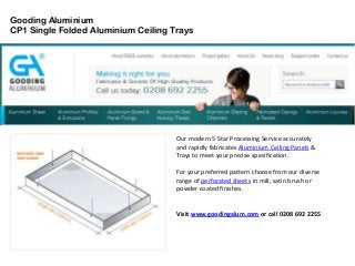 Gooding Aluminium
CP1 Single Folded Aluminium Ceiling Trays
Our modern 5 Star Processing Service accurately
and rapidly fabricates Aluminium Ceiling Panels &
Trays to meet your precise specification.
For your preferred pattern choose from our diverse
range of perforated sheets in mill, satin brush or
powder coated finishes.
Visit www.goodingalum.com or call 0208 692 2255
 