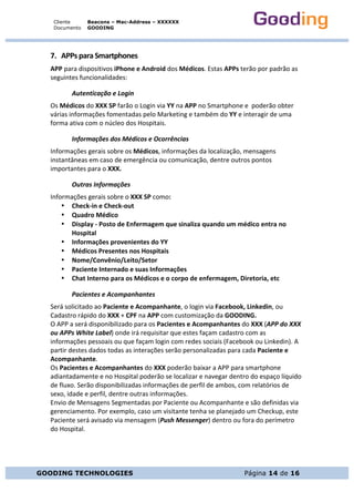 Cliente
Documento
Beacons – Mac-Address – XXXXXX
GOODING
GOODING TECHNOLOGIES Página 14 de 16
7. APPs	para	Smartphones	
APP	para	dispositivos	iPhone	e	Android	dos	Médicos.	Estas	APPs	terão	por	padrão	as	
seguintes	funcionalidades:	
Autenticação	e	Login	
Os	Médicos	do	XXX	SP	farão	o	Login	via	YY	na	APP	no	Smartphone	e		poderão	obter	
várias	informações	fomentadas	pelo	Marketing	e	também	do	YY	e	interagir	de	uma	
forma	ativa	com	o	núcleo	dos	Hospitais.	
Informações	dos	Médicos	e	Ocorrências	
Informações	gerais	sobre	os	Médicos,	informações	da	localização,	mensagens	
instantâneas	em	caso	de	emergência	ou	comunicação,	dentre	outros	pontos	
importantes	para	o	XXX.	
Outras	Informações		
Informações	gerais	sobre	o	XXX	SP	como:	
• Check-in	e	Check-out	
• Quadro	Médico	
• Display	-	Posto	de	Enfermagem	que	sinaliza	quando	um	médico	entra	no	
Hospital	
• Informações	provenientes	do	YY	
• Médicos	Presentes	nos	Hospitais	
• Nome/Convênio/Leito/Setor	
• Paciente	Internado	e	suas	Informações	
• Chat	Interno	para	os	Médicos	e	o	corpo	de	enfermagem,	Diretoria,	etc	
Pacientes	e	Acompanhantes	
Será	solicitado	ao	Paciente	e	Acompanhante,	o	login	via	Facebook,	Linkedin,	ou	
Cadastro	rápido	do	XXX	+	CPF	na	APP	com	customização	da	GOODING.
O	APP	a	será	disponibilizado	para	os	Pacientes	e	Acompanhantes	do	XXX	(APP	do	XXX	
ou	APPs	White	Label)	onde	irá	requisitar	que	estes	façam	cadastro	com	as	
informações	pessoais	ou	que	façam	login	com	redes	sociais	(Facebook	ou	Linkedin).	A	
partir	destes	dados	todas	as	interações	serão	personalizadas	para	cada	Paciente	e	
Acompanhante.		
Os	Pacientes	e	Acompanhantes	do	XXX	poderão	baixar	a	APP	para	smartphone	
adiantadamente	e	no	Hospital	poderão	se	localizar	e	navegar	dentro	do	espaço	líquido	
de	fluxo.	Serão	disponibilizadas	informações	de	perfil	de	ambos,	com	relatórios	de	
sexo,	idade	e	perfil,	dentre	outras	informações.	
Envio	de	Mensagens	Segmentadas	por	Paciente	ou	Acompanhante	e	são	definidas	via	
gerenciamento.	Por	exemplo,	caso	um	visitante	tenha	se	planejado	um	Checkup,	este	
Paciente	será	avisado	via	mensagem	(Push	Messenger)	dentro	ou	fora	do	perímetro	
do	Hospital.		
	
	
	
 