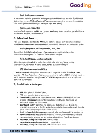 Cliente
Documento
Beacons – Mac-Address – XXXXXX
GOODING
GOODING TECHNOLOGIES Página 15 de 16
Envio	de	Mensagens	por	Área	
A	plataforma	permite	que	enviar	mensagem	por	área	dentro	do	Hospital.	É	possível	se	
determinar	que	um	Médico/Paciente/Acompanhante	ao	entrar	em	uma	área,	receba	
uma	mensagem	direcionada	(por	exemplo,	seja	bem	vindo).	
Informações	Frequentes	
Informações	frequentes	na	APP	para	que	os	Médicos	possam	consultar,	para	facilitar	o	
dia	à	dia	no	Hospital	/	Atendimento.	
8. Relatórios	de	Acesso	
Pelo	lado	da	gestão	do	Hospital	(MKT	&	TI)	poderão	contar	com	relatórios	de	acesso	
dos	Médicos,	Pacientes	e	Acompanhantes	no	Hospital.	Os	relatórios	disponíveis	serão:	
Visitas/Frequência	por	Dia	/	Semana	/	Mês	/	Ano	
Quantidade	de	Médicos,	Pacientes	e	Acompanhantes	no	Hospital	por	dia	e	
distribuição	ao	longo	do	Dia	/	Semana	/	Mês	/	Ano	também.	
Perfil	dos	Médicos	e	sua	Especialização	
Além	do	número	de	Médicos	serão	disponibilizadas	informações	de	perfil	/	
Especialização,	relatórios	de	sexo,	idade,	dentre	outras	informações	
APP	Adapta	em	cada	Local	Físico	
O	APP	GOODING	é	configurada	com	Latitude	e	Longitude	através	do	Google	Earth,	
quando	o	Médico,	Paciente	ou	Acompanhante	sai	do	complexo	HJ9	SP	e	vai	para	outro	
local,	automaticamente	a	solução	AUTO-CONFIGURA	para	atender	a	localização	e	a	
demanda	customizada.	
9. Possibilidades		e	Vantangens	
	
• APP	com	agendas	de	mensagens,	
• APP	com	Agendas	de	treinamentos,	
• DashBoard	-	Saber	se	um	Médico	especialista	X	faltou	no	Hospital	(solução	
avisa	se	está	logado	fisicamente)	e	ajuda	na	substituição	do	mesmo	(a)	–	
sistema	de	gestão	em	tempo	real	
• DashBoard		e	APP	-	Com	foco	na	localização	do	Colaborador	dentro	do	
Hospital,	Emergência,	podendo	ser	também	enviadas	Informações	úteis	fora	do	
perímetro	do	Hospital	para	os	Colaboradores;	
• Ajuda	o	Corpo	de	Enfermagem	na	comunicação,	melhores	práticas,	cursos,	etc	
• Hemocentro:	todo	Frequentador	(Médico,	Paciente,	Acompanhante,	etc)	que	
passar	na	frente,	aparece	um	pop-up	para	incentivar	a	Doação	de	Sangue;	
• Pacientes/Acompanhantes	com	APP	–	Exames	
• Pacientes/Acompanhantes	com	APP	–	Calendário	
• Pacientes/Acompanhantes	com	APP	-	Informações	úteis	
 