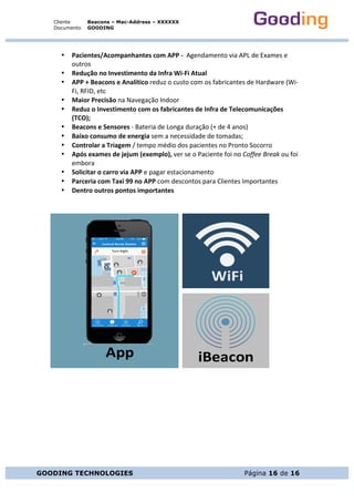 Cliente
Documento
Beacons – Mac-Address – XXXXXX
GOODING
GOODING TECHNOLOGIES Página 16 de 16
• Pacientes/Acompanhantes	com	APP	-		Agendamento	via	APL	de	Exames	e	
outros	
• Redução	no	Investimento	da	Infra	Wi-Fi	Atual	
• APP	+	Beacons	e	Analítico	reduz	o	custo	com	os	fabricantes	de	Hardware	(Wi-
Fi,	RFID,	etc	
• Maior	Precisão	na	Navegação	Indoor	
• Reduz	o	Investimento	com	os	fabricantes	de	Infra	de	Telecomunicações	
(TCO);	
• Beacons	e	Sensores	-	Bateria	de	Longa	duração	(+	de	4	anos)	
• Baixo	consumo	de	energia	sem	a	necessidade	de	tomadas;	
• Controlar	a	Triagem	/	tempo	médio	dos	pacientes	no	Pronto	Socorro	
• Após	exames	de	jejum	(exemplo),	ver	se	o	Paciente	foi	no	Coffee	Break	ou	foi	
embora	
• Solicitar	o	carro	via	APP	e	pagar	estacionamento	
• Parceria	com	Taxi	99	no	APP	com	descontos	para	Clientes	Importantes	
• Dentro	outros	pontos	importantes	
	
	
	
	
	
	
	
	
	
	
	 	
iBeacon
WiFi
App
 