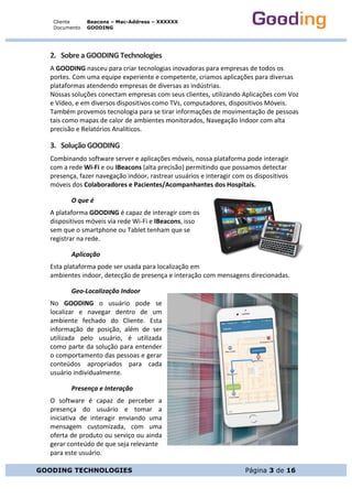 Cliente
Documento
Beacons – Mac-Address – XXXXXX
GOODING
GOODING TECHNOLOGIES Página 3 de 16
2. Sobre	a	GOODING	Technologies	
A	GOODING	nasceu	para	criar	tecnologias	inovadoras	para	empresas	de	todos	os	
portes.	Com	uma	equipe	experiente	e	competente,	criamos	aplicações	para	diversas	
plataformas	atendendo	empresas	de	diversas	as	indústrias.	
Nossas	soluções	conectam	empresas	com	seus	clientes,	utilizando	Aplicações	com	Voz	
e	Vídeo,	e	em	diversos	dispositivos	como	TVs,	computadores,	dispositivos	Móveis.	
Também	provemos	tecnologia	para	se	tirar	informações	de	movimentação	de	pessoas	
tais	como	mapas	de	calor	de	ambientes	monitorados,	Navegação	Indoor	com	alta	
precisão	e	Relatórios	Analíticos.	
3. Solução	GOODING	
Combinando	software	server	e	aplicações	móveis,	nossa	plataforma	pode	interagir	
com	a	rede	Wi-Fi	e	ou	IBeacons	(alta	precisão)	permitindo	que	possamos	detectar	
presença,	fazer	navegação	indoor,	rastrear	usuários	e	interagir	com	os	dispositivos	
móveis	dos	Colaboradores	e	Pacientes/Acompanhantes	dos	Hospitais.	
O	que	é		
A	plataforma	GOODING	é	capaz	de	interagir	com	os	
dispositivos	móveis	via	rede	Wi-Fi	e	IBeacons,	isso	
sem	que	o	smartphone	ou	Tablet	tenham	que	se	
registrar	na	rede.		
Aplicação	
Esta	plataforma	pode	ser	usada	para	localização	em	
ambientes	indoor,	detecção	de	presença	e	interação	com	mensagens	direcionadas.		
Geo-Localização	Indoor	
No	 GOODING	 o	 usuário	 pode	 se	
localizar	 e	 navegar	 dentro	 de	 um	
ambiente	 fechado	 do	 Cliente.	 Esta	
informação	 de	 posição,	 além	 de	 ser	
utilizada	 pelo	 usuário,	 é	 utilizada	
como	parte	da	solução	para	entender	
o	comportamento	das	pessoas	e	gerar	
conteúdos	 apropriados	 para	 cada	
usuário	individualmente.	
Presença	e	Interação	
O	 software	 é	 capaz	 de	 perceber	 a	
presença	 do	 usuário	 e	 tomar	 a	
iniciativa	 de	 interagir	 enviando	 uma	
mensagem	 customizada,	 com	 uma	
oferta	de	produto	ou	serviço	ou	ainda	
gerar	conteúdo	de	que	seja	relevante		
para	este	usuário.	
 
