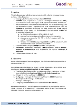 Cliente
Documento
Beacons – Mac-Address – XXXXXX
GOODING
GOODING TECHNOLOGIES Página 7 de 16
5. Serviços	
A	instalação	e	configuração	do	ambiente	descrito	estão	cobertos	por	esta	proposta	
conforme	indicação	abaixo:	
1. Instalação,	Customização	e	Configuração	do	GOODING;	
2. GOODING	ficará	hospedado	no	nuvem	da	Amazon	(alocado	na	Amazon	AWS),	
onde	serão	ativados	os	serviços	para	coleta	e	processamento	das	informações.	
3. Adicionalmente	aos	serviços	oferecidos	na	Nuvem,	será	instalado	e	configurado	
um	 servidor	 virtual	 para	 a	 integração	 com	 o	 YY.	 Este	 servidor	 irá	 rodar	 um	
Gateway	 de	 integração	 responsável	 por	 levar	 informações	 do	 YY	 para	 os	
dispositivos	móveis	vi	APP.	Este	servidor	deve	ficar	no	Datacenter	do	XXX	com	
as	seguintes	configurações:	
a. Servidor	Virtualizado	com	4	vCPUs	e	16GB	de	RAM;	
b. Acesso	a	internet	para	comunicação	com	os	serviços	na	nuvem;	
c. Acesso	externo	ao	servidor	(via	VPN	ou	similar)	para	suporte	técnico	
quando	necessário	
d. Windows	Server	(2008	ou	superior)	e	SQL	Server	(2008	ou	Superior),	este	
último	podendo	ser	em	servidor	compartilhado	
4. Manutenção	dos	Serviços	GOODING	descritos	nesta	proposto		
5. A	GOODING,	desenvolverá	a	APP	para	o	XXX	customizada,	onde	os	médicos,	
pacientes	 e	 acompanhantes	 farão	 o	 download	 nas	 lojas	 do	 GooglePlay	 e	
AppleStore.	
6. Customização	Completa	do	APP.	
6. Site	Survey	
Para	o	dimensionamento	exato	deste	projeto,	será	realizada	uma	inspeção	visual	mais	
detalhada	no	XXX	SP.	
	
A	primeira	etapa	do	Site	Survey	do	projeto	é	fazer	o	planejamento	do	local	onde	serão	
instalados	os	IBeacons	e	Rádio	Frequência	de	Mac-Address.	
1. Para	isso,	será	realizado	um	Site	Survey	que	identificará	exatamente	os	locais	
onde	serão	fixados	os	IBeacons	e	Rádio	Frequência	de	Mac-Address;	
2. Ativação	do	serviço	na	plataforma	GOODING;	
3. Configuração	dos	mapas	dos	hospitais	na	plataforma	GOODING,	com	os	
devidos	pontos	de	instalação	dos	IBeacons;	
4. Instalação	das	licenças;	
5. Configurações	de	Rádio-frequência	dos	IBeacons	e	Mac-Address;	
	
A	fase	de	planejamento	é	uma	das	fases	mais	importantes	de	um	projeto	e,	portanto,	
tempo	e	recursos	serão	alocados	para	garantir	a	sua	realização	dentro	dos	padrões	de	
qualidade	esperados	para	um	projeto	deste	porte.	
	
	
	
	
	
 