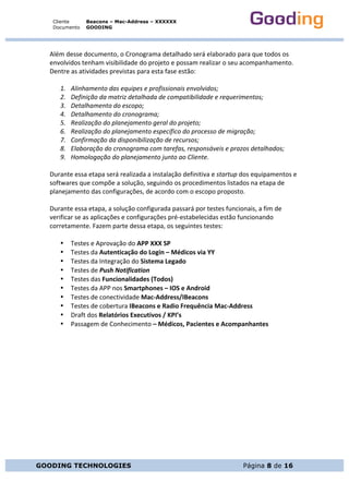 Cliente
Documento
Beacons – Mac-Address – XXXXXX
GOODING
GOODING TECHNOLOGIES Página 8 de 16
Além	desse	documento,	o	Cronograma	detalhado	será	elaborado	para	que	todos	os	
envolvidos	tenham	visibilidade	do	projeto	e	possam	realizar	o	seu	acompanhamento.	
Dentre	as	atividades	previstas	para	esta	fase	estão:	
	
1. Alinhamento	das	equipes	e	profissionais	envolvidos;	
2. Definição	da	matriz	detalhada	de	compatibilidade	e	requerimentos;	
3. Detalhamento	do	escopo;	
4. Detalhamento	do	cronograma;	
5. Realização	do	planejamento	geral	do	projeto;	
6. Realização	do	planejamento	específico	do	processo	de	migração;	
7. Confirmação	da	disponibilização	de	recursos;	
8. Elaboração	do	cronograma	com	tarefas,	responsáveis	e	prazos	detalhados;	
9. Homologação	do	planejamento	junto	ao	Cliente.	
	
Durante	essa	etapa	será	realizada	a	instalação	definitiva	e	startup	dos	equipamentos	e	
softwares	que	compõe	a	solução,	seguindo	os	procedimentos	listados	na	etapa	de	
planejamento	das	configurações,	de	acordo	com	o	escopo	proposto.	
	
Durante	essa	etapa,	a	solução	configurada	passará	por	testes	funcionais,	a	fim	de	
verificar	se	as	aplicações	e	configurações	pré-estabelecidas	estão	funcionando	
corretamente.	Fazem	parte	dessa	etapa,	os	seguintes	testes:	
	
• Testes	e	Aprovação	do	APP	XXX	SP	
• Testes	da	Autenticação	do	Login	–	Médicos	via	YY	
• Testes	da	Integração	do	Sistema	Legado	
• Testes	de	Push	Notification	
• Testes	das	Funcionalidades	(Todos)	
• Testes	da	APP	nos	Smartphones	–	IOS	e	Android	
• Testes	de	conectividade	Mac-Address/IBeacons	
• Testes	de	cobertura	IBeacons	e	Radio	Frequência	Mac-Address	
• Draft	dos	Relatórios	Executivos	/	KPI’s	
• Passagem	de	Conhecimento	–	Médicos,	Pacientes	e	Acompanhantes	
 