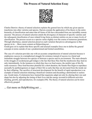 The Process of Natural Selection Essay
Charles Darwin s theory of natural selection explains the general laws by which any given species
transforms into other varieties and species. Darwin extends the application of his theory to the entire
hierarchy of classification and states that all forms of life have descended from one incredibly remote
ancestor. The process of natural selection entails the divergence of character of specific varieties and
the subsequent classification of once related living forms as distinct entities on one or many levels of
classification. The process occurs as a species varies slightly over the course of numerous generations.
Through inheritance, natural selection preserves each variation that proves advantageous to that
species in its ... Show more content on Helpwriting.net ...
Gould goes on to explain that those specific and unusual examples force one to define the general
concepts in terms outside of one s predetermined and limited sensibilities.
The case of r selection provides one with an accurate comprehension of natural selection because it
emphasizes success in a metaphorical struggle for existence instead of success in a literal and
immediate struggle between two species or between a species and its environment. The main obstacle
in the struggle of cecidomyian gall midges is the fact that these flies find the mushrooms they feed on
only intermittently. In the instances in which they have no food source, the mobile type of this fly
seeks resources. Once food becomes plentiful for a short duration, the female flies begin to reproduce
asexually by parthenogenesis at stages of their life so early that they are devoured from the inside out
by their offspring. The sacrifice of structural development for the benefit of rapid reproduction is an
example of natural selection retaining a beneficial variation and discarding a detrimental or useless
one. Gould states, Evolutionists have learned that organisms adapt not only by altering their size and
shape but also by adjusting the timing of their lives and the energy invested in different activities
(feeding, growth, and reproduction, for example) (94). The theory of natural selection can be more
effectively grasped
... Get more on HelpWriting.net ...
 