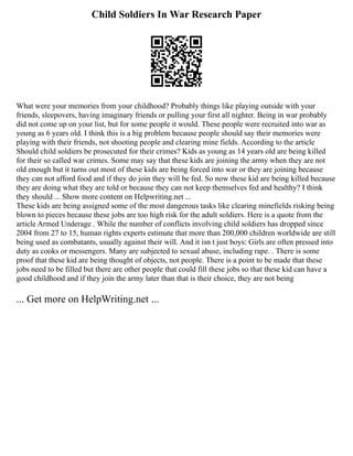 Child Soldiers In War Research Paper
What were your memories from your childhood? Probably things like playing outside with your
friends, sleepovers, having imaginary friends or pulling your first all nighter. Being in war probably
did not come up on your list, but for some people it would. These people were recruited into war as
young as 6 years old. I think this is a big problem because people should say their memories were
playing with their friends, not shooting people and clearing mine fields. According to the article
Should child soldiers be prosecuted for their crimes? Kids as young as 14 years old are being killed
for their so called war crimes. Some may say that these kids are joining the army when they are not
old enough but it turns out most of these kids are being forced into war or they are joining because
they can not afford food and if they do join they will be fed. So now these kid are being killed because
they are doing what they are told or because they can not keep themselves fed and healthy? I think
they should ... Show more content on Helpwriting.net ...
These kids are being assigned some of the most dangerous tasks like clearing minefields risking being
blown to pieces because these jobs are too high risk for the adult soldiers. Here is a quote from the
article Armed Underage . While the number of conflicts involving child soldiers has dropped since
2004 from 27 to 15, human rights experts estimate that more than 200,000 children worldwide are still
being used as combatants, usually against their will. And it isn t just boys: Girls are often pressed into
duty as cooks or messengers. Many are subjected to sexual abuse, including rape. . There is some
proof that these kid are being thought of objects, not people. There is a point to be made that these
jobs need to be filled but there are other people that could fill these jobs so that these kid can have a
good childhood and if they join the army later than that is their choice, they are not being
... Get more on HelpWriting.net ...
 