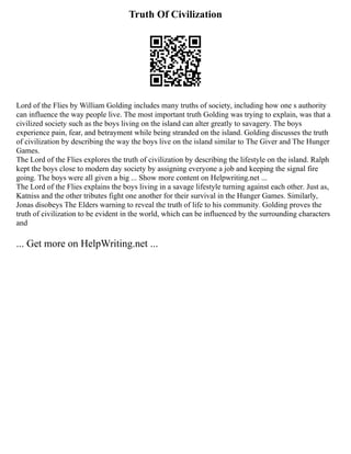 Truth Of Civilization
Lord of the Flies by William Golding includes many truths of society, including how one s authority
can influence the way people live. The most important truth Golding was trying to explain, was that a
civilized society such as the boys living on the island can alter greatly to savagery. The boys
experience pain, fear, and betrayment while being stranded on the island. Golding discusses the truth
of civilization by describing the way the boys live on the island similar to The Giver and The Hunger
Games.
The Lord of the Flies explores the truth of civilization by describing the lifestyle on the island. Ralph
kept the boys close to modern day society by assigning everyone a job and keeping the signal fire
going. The boys were all given a big ... Show more content on Helpwriting.net ...
The Lord of the Flies explains the boys living in a savage lifestyle turning against each other. Just as,
Katniss and the other tributes fight one another for their survival in the Hunger Games. Similarly,
Jonas disobeys The Elders warning to reveal the truth of life to his community. Golding proves the
truth of civilization to be evident in the world, which can be influenced by the surrounding characters
and
... Get more on HelpWriting.net ...
 