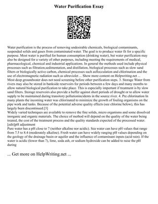 Water Purification Essay
Water purification is the process of removing undesirable chemicals, biological contaminants,
suspended solids and gases from contaminated water. The goal is to produce water fit for a specific
purpose. Most water is purified for human consumption (drinking water), but water purification may
also be designed for a variety of other purposes, including meeting the requirements of medical,
pharmacological, chemical and industrial applications. In general the methods used include physical
processes such as filtration,sedimentation, and distillation, biological processes such as slow sand
filters or biologically active carbon, chemical processes such asflocculation and chlorination and the
use of electromagnetic radiation such as ultraviolet ... Show more content on Helpwriting.net ...
Most deep groundwater does not need screening before other purification steps. 3. Storage Water from
rivers may also be stored in bankside reservoirs for periods between a few days and many months to
allow natural biological purification to take place. This is especially important if treatment is by slow
sand filters. Storage reservoirs also provide a buffer against short periods of drought or to allow water
supply to be maintained during transitory pollutionincidents in the source river. 4. Pre chlorination In
many plants the incoming water was chlorinated to minimize the growth of fouling organisms on the
pipe work and tanks. Because of the potential adverse quality effects (see chlorine below), this has
largely been discontinued.[3]
Widely varied techniques are available to remove the fine solids, micro organisms and some dissolved
inorganic and organic materials. The choice of method will depend on the quality of the water being
treated, the cost of the treatment process and the quality standards expected of the processed water.
[edit]pH adjustment
Pure water has a pH close to 7 (neither alkaline nor acidic). Sea water can have pH values that range
from 7.5 to 8.4 (moderately alkaline). Fresh water can have widely ranging pH values depending on
the geology of the drainage basin or aquifer and the influence of contaminant inputs (acid rain). If the
water is acidic (lower than 7), lime, soda ash, or sodium hydroxide can be added to raise the pH
during
... Get more on HelpWriting.net ...
 