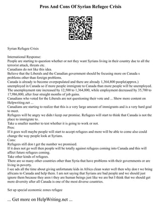 Pros And Cons Of Syrian Refugee Crisis
Syrian Refugee Crisis
International Response:
People are starting to question whether or not they want Syrians living in their country due to all the
terrorist attack, threats etc.
Canadians do not like this idea.
Believe that the Liberals and the Canadian government should be focusing more on Canada s
problems other than foreign problems.
Canada is already to become overpopulated and there are already 1,364,800 people(approx.)
unemployed in Canada so if more people immigrate to Canada than more people will be unemployed.
The unemployment rate increased by 12,500 to 1,364,800, while employment decreased by 35,700 to
17,986,800, after four straight months of job gains.
Canadians who voted for the Liberals are not questioning their vote and ... Show more content on
Helpwriting.net ...
Canadians are starting to realize that this is a very large amount of immigrants and is a very hard goal
to meet.
Refugees will be angry we didn t keep our promise. Refugees will start to think that Canada is not the
place to immigrate to.
Take a smaller number to test whether it is going to work or not.
Pros:
If it goes well maybe people will start to accept refugees and more will be able to come also could
change the way people look at Syrians.
Cons:
Refugees still don t get the number we promised.
If it does not go well then people will be totally against refugees coming into Canada and this will
affect future refugees coming.
Take other kinds of refugees.
There are so many other countries other than Syria that have problems with their governments or are
living in poverty.
I see ads all the time about giving unfortunate kids in Africa clean water well then why don t we bring
africans to Canada and help them. I am not saying that Syrians are bad people and we should just
ignore them because they aren t they are human beings just like we are but I think that we should get
more diversity after all Canada is one of the most diverse countries.
Set up special economic zones refugee
... Get more on HelpWriting.net ...
 