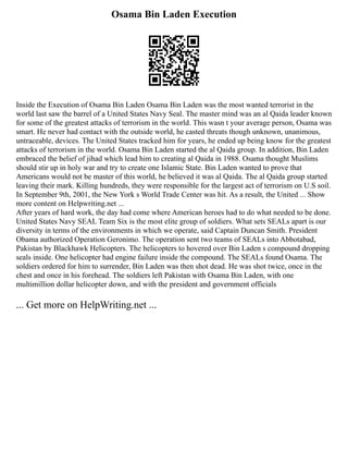 Osama Bin Laden Execution
Inside the Execution of Osama Bin Laden Osama Bin Laden was the most wanted terrorist in the
world last saw the barrel of a United States Navy Seal. The master mind was an al Qaida leader known
for some of the greatest attacks of terrorism in the world. This wasn t your average person, Osama was
smart. He never had contact with the outside world, he casted threats though unknown, unanimous,
untraceable, devices. The United States tracked him for years, he ended up being know for the greatest
attacks of terrorism in the world. Osama Bin Laden started the al Qaida group. In addition, Bin Laden
embraced the belief of jihad which lead him to creating al Qaida in 1988. Osama thought Muslims
should stir up in holy war and try to create one Islamic State. Bin Laden wanted to prove that
Americans would not be master of this world, he believed it was al Qaida. The al Qaida group started
leaving their mark. Killing hundreds, they were responsible for the largest act of terrorism on U.S soil.
In September 9th, 2001, the New York s World Trade Center was hit. As a result, the United ... Show
more content on Helpwriting.net ...
After years of hard work, the day had come where American heroes had to do what needed to be done.
United States Navy SEAL Team Six is the most elite group of soldiers. What sets SEALs apart is our
diversity in terms of the environments in which we operate, said Captain Duncan Smith. President
Obama authorized Operation Geronimo. The operation sent two teams of SEALs into Abbotabad,
Pakistan by Blackhawk Helicopters. The helicopters to hovered over Bin Laden s compound dropping
seals inside. One helicopter had engine failure inside the compound. The SEALs found Osama. The
soldiers ordered for him to surrender, Bin Laden was then shot dead. He was shot twice, once in the
chest and once in his forehead. The soldiers left Pakistan with Osama Bin Laden, with one
multimillion dollar helicopter down, and with the president and government officials
... Get more on HelpWriting.net ...
 