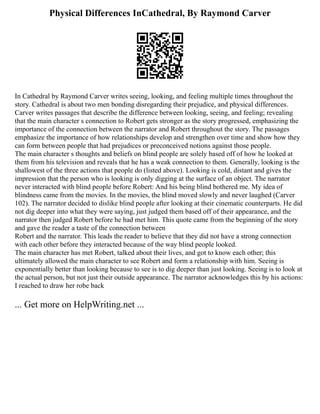 Physical Differences InCathedral, By Raymond Carver
In Cathedral by Raymond Carver writes seeing, looking, and feeling multiple times throughout the
story. Cathedral is about two men bonding disregarding their prejudice, and physical differences.
Carver writes passages that describe the difference between looking, seeing, and feeling; revealing
that the main character s connection to Robert gets stronger as the story progressed, emphasizing the
importance of the connection between the narrator and Robert throughout the story. The passages
emphasize the importance of how relationships develop and strengthen over time and show how they
can form between people that had prejudices or preconceived notions against those people.
The main character s thoughts and beliefs on blind people are solely based off of how he looked at
them from his television and reveals that he has a weak connection to them. Generally, looking is the
shallowest of the three actions that people do (listed above). Looking is cold, distant and gives the
impression that the person who is looking is only digging at the surface of an object. The narrator
never interacted with blind people before Robert: And his being blind bothered me. My idea of
blindness came from the movies. In the movies, the blind moved slowly and never laughed (Carver
102). The narrator decided to dislike blind people after looking at their cinematic counterparts. He did
not dig deeper into what they were saying, just judged them based off of their appearance, and the
narrator then judged Robert before he had met him. This quote came from the beginning of the story
and gave the reader a taste of the connection between
Robert and the narrator. This leads the reader to believe that they did not have a strong connection
with each other before they interacted because of the way blind people looked.
The main character has met Robert, talked about their lives, and got to know each other; this
ultimately allowed the main character to see Robert and form a relationship with him. Seeing is
exponentially better than looking because to see is to dig deeper than just looking. Seeing is to look at
the actual person, but not just their outside appearance. The narrator acknowledges this by his actions:
I reached to draw her robe back
... Get more on HelpWriting.net ...
 