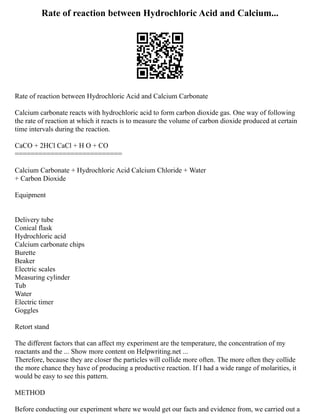 Rate of reaction between Hydrochloric Acid and Calcium...
Rate of reaction between Hydrochloric Acid and Calcium Carbonate
Calcium carbonate reacts with hydrochloric acid to form carbon dioxide gas. One way of following
the rate of reaction at which it reacts is to measure the volume of carbon dioxide produced at certain
time intervals during the reaction.
CaCO + 2HCl CaCl + H O + CO
===========================
Calcium Carbonate + Hydrochloric Acid Calcium Chloride + Water
+ Carbon Dioxide
Equipment
Delivery tube
Conical flask
Hydrochloric acid
Calcium carbonate chips
Burette
Beaker
Electric scales
Measuring cylinder
Tub
Water
Electric timer
Goggles
Retort stand
The different factors that can affect my experiment are the temperature, the concentration of my
reactants and the ... Show more content on Helpwriting.net ...
Therefore, because they are closer the particles will collide more often. The more often they collide
the more chance they have of producing a productive reaction. If I had a wide range of molarities, it
would be easy to see this pattern.
METHOD
Before conducting our experiment where we would get our facts and evidence from, we carried out a
 