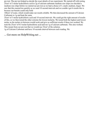pre test. The pre test helped us decide the exact details of our experiment. We started off with testing
25cm³ of 3 molar hydrochloric acid to 2g of calcium carbonate medium size chips (we decided a
medium size chips before we started our pre test as we had a choice of 3, small, medium, large). We
saw that this reacted too quickly as we used 10 second intervals and we couldn t get 6 results this is
because our burette could only hold
100cm³ of water, which would make our results reliable. We then decreased the amount of Calcium
Carbonate to 1g and kept the same
25cm³ of 3 molar hydrochloric acid and 10 second intervals. We could get the right amount of results
of this, so we then tested the other extreme the lowest molarity. We tested both the highest and lowest
molar, as the molars in between would work and give us sufficient results if these two worked. We
took the 25cm³ of 0.5 molar hydrochloric acid and our 1g of calcium carbonate. This also worked.
This meant from our pre test that we would use 25cm³ of the solution,
1g of Calcium Carbonate and have 10 seconds interval between each reading. We
... Get more on HelpWriting.net ...
 