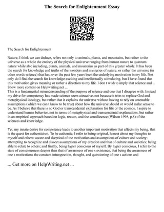 The Search for Enlightenment Essay
The Search for Enlightenment
Nature, I think we can deduce, refers not only to animals, plants, and mountains, but rather to the
universe as a whole the entirety of the physical universe ranging from human nature to quantum
nature while also including, plants, animals, and mountains as part of this greater whole. It has been
the search for knowledge and truths of the wonders and mysteries of nature, or rather the universe (in
other words science) that has, over the past few years been the underlying motivation in my life. Not
only do I find the search for knowledge exciting and intellectually stimulating, but I have found that
this motivation gives meaning or rather a direction to my life. I don t wish to imply that science and ...
Show more content on Helpwriting.net ...
This is a fundamental misunderstanding of the purpose of science and one that I disagree with. Instead
my drive for competency has made science seem attractive, not because it tries to replace God and
metaphysical ideology, but rather that it explains the universe without having to rely on untestable
assumptions (which we can t know to be true) about how the universe should or would make sense to
be. As I believe that there is no God or transcendental explanation for life or the cosmos, I aspire to
understand human behavior, not in terms of metaphysical and transcendental explanations, but rather
in an empirical approach based on logic, reason, and the consiliecnce (Wilson 1998, p.8) of the
sciences and knowledge.
Yet, my innate desire for competence leads to another important motivation that affects my being, that
is the quest for authenticism. To be authentic, I refer to being original, honest about my thoughts to
myself and others; aware and skeptical of the motivation and assumptions of culture and society;
attempting to recognize and dissect assumptions of my creation and that of culture and societies; being
able to relate to others; and finally, being hyper conscious of myself. By hyper conscious, I refer to the
state of consciousness deeper than that of awareness of one s existence, that being the awareness of
one s motivations the constant introspection, thought, and questioning of one s actions and
... Get more on HelpWriting.net ...
 