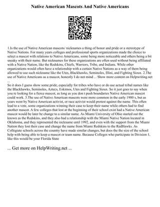 Native American Mascots And Native Americans
1.Is the use of Native American mascots/ nicknames a thing of honor and pride or a stereotype of
Native Nations. For many years colleges and professional sports organizations made the choice to
select a mascot with relations to Native Americans, some being more noticeable and others being a bit
sneaky with their name. But nicknames for these organizations are often used without being affiliated
with a Native Nation, like the Redskins, Chiefs, Warriors, Tribe, and Indians. While other
organizations would often have a relationship with a certain Native Nations as a way of them being
allowed to use such nickname like the Utes, Blackhawks, Seminoles, Illini, and Fighting Sioux. 2.The
use of Native Americans as a mascot, honestly I do not mind ... Show more content on Helpwriting.net
...
So it does I guess show some pride, especially for tribes who have or do use actual tribal names like
the Blackhawks, Seminoles, Aztecs, Eskimos, Utes and Fighting Sioux. So it just goes to say when
you re looking for a fierce mascot, as long as you don t push boundaries Native American mascot
could work. 3.The use of Native American mascots were more common in the early 1900 s, but as
years went by Native American activist, or race activist would protest against the name. This often
lead to a vote, some organizations winning their case to keep their name while others had to find
another mascot. A few colleges that lost at the beginning of their school exist had a Native American
mascot would be later be change to a similar name. As Miami University of Ohio started out the
known as the Redskins, and they also had a relationship with the Miami Native Nation located in
Oklahoma, and they represented the nickname until 1992, and even with the support from the Miami
Nation they lost their case and change the name from Miami Redskins to the RedHawks. As
Collegiate schools across the country have made similar changes, but does the the size of the school
help with being able to keep a mascot or team name. Because Colleges who participate in Division 1,
like this would be your Florida State
... Get more on HelpWriting.net ...
 