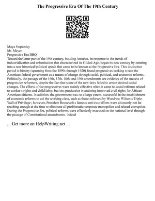 The Progressive Era Of The 19th Century
Maya Stepansky
Mr. Meyer
Progressive Era DBQ
Toward the latter part of the 19th century, bustling America, in response to the trends of
industrialization and urbanization that characterized its Gilded Age, began its new century by entering
into a new historical/political epoch that came to be known as the Progressive Era. This distinctive
period in history (spanning from the 1890s through 1920) found progressives seeking to use the
American federal government as a means of change through social, political, and economic reforms.
Politically, the passage of the 16th, 17th, 18th, and 19th amendments are evidence of the success of
progressive reformers, despite the fact that some of the new laws failed to create desired social
changes. The efforts of the progressives were mainly effective when it came to social reforms related
to worker s rights and child labor, but less productive in attaining improved civil rights for African
American citizens. In addition, the government was, to a large extent, successful in the establishment
of economic reforms to aid the working class, such as those enforced by Woodrow Wilson s Triple
Wall of Privilege ; however, President Roosevelt s famous anti trust efforts were ultimately not far
reaching enough at the time to eliminate all problematic corporate monopolies and related corruption.
During the Progressive Era, political reforms were effectively executed on the national level through
the passage of Constitutional amendments. Indeed
... Get more on HelpWriting.net ...
 