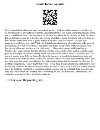 Salado Indian Animals
When you and I see a bunny or some cute animal we don t think about how it could be useful to us,
we only think about how cute it is when the Salado Indian tribes saw a cute animal they thought about
how it could benefit them. That they could eat the meat and where the fur they did not have the luxury
that we do today, we can go to the store and pick up a blanket or a cute shirt along with some food we
don t have to worry about what is gonna happen if we don t catch that animal. Have you ever
wondered how clothing was made? Well, the Salado Indians had to use a loom helping make some of
their clothing, first they would have to make their one thread out of cotton and banana yucca plants
then they would weave it into an article of clothing. ... Show more content on Helpwriting.net ...
Also how they used plants to dye their clothing so it had color. and how they used deer, rabbits, and
quail for their capes and winter clothing. When using the animal hides it would conceal the heat. The
men and women wore different things, like how the men wore a breechcloth around their waist and
then women wore shirts and shorts. Just like us they had special occasions that meant they had to dress
up a little more than usual. In conclusion, they did amazing things with the material they had and the
used their imagination. I highly doubt that you or I would have thought about using aged urine to color
our clothing. Granted, we have so much we would not need to use it, but it is still a wonderful thing to
live in the land they could look at something and see potential and we lost that I think along the way.
They way they lived on and used the land is something we don t do theses days, and that is ok, we
should just know that we have a lot that we take for
... Get more on HelpWriting.net ...
 