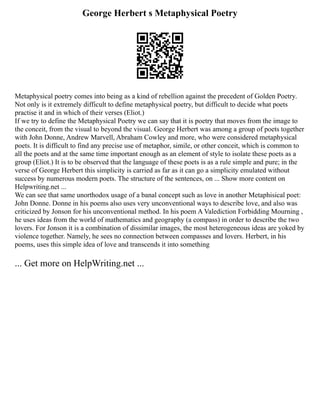 George Herbert s Metaphysical Poetry
Metaphysical poetry comes into being as a kind of rebellion against the precedent of Golden Poetry.
Not only is it extremely difficult to define metaphysical poetry, but difficult to decide what poets
practise it and in which of their verses (Eliot.)
If we try to define the Metaphysical Poetry we can say that it is poetry that moves from the image to
the conceit, from the visual to beyond the visual. George Herbert was among a group of poets together
with John Donne, Andrew Marvell, Abraham Cowley and more, who were considered metaphysical
poets. It is difficult to find any precise use of metaphor, simile, or other conceit, which is common to
all the poets and at the same time important enough as an element of style to isolate these poets as a
group (Eliot.) It is to be observed that the language of these poets is as a rule simple and pure; in the
verse of George Herbert this simplicity is carried as far as it can go a simplicity emulated without
success by numerous modern poets. The structure of the sentences, on ... Show more content on
Helpwriting.net ...
We can see that same unorthodox usage of a banal concept such as love in another Metaphisical poet:
John Donne. Donne in his poems also uses very unconventional ways to describe love, and also was
criticized by Jonson for his unconventional method. In his poem A Valediction Forbidding Mourning ,
he uses ideas from the world of mathematics and geography (a compass) in order to describe the two
lovers. For Jonson it is a combination of dissimilar images, the most heterogeneous ideas are yoked by
violence together. Namely, he sees no connection between compasses and lovers. Herbert, in his
poems, uses this simple idea of love and transcends it into something
... Get more on HelpWriting.net ...
 