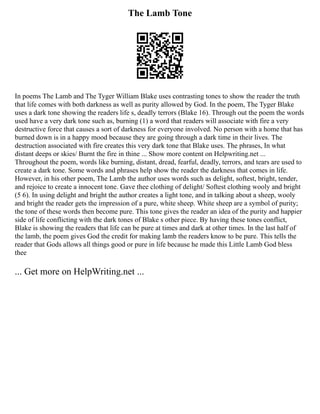 The Lamb Tone
In poems The Lamb and The Tyger William Blake uses contrasting tones to show the reader the truth
that life comes with both darkness as well as purity allowed by God. In the poem, The Tyger Blake
uses a dark tone showing the readers life s, deadly terrors (Blake 16). Through out the poem the words
used have a very dark tone such as, burning (1) a word that readers will associate with fire a very
destructive force that causes a sort of darkness for everyone involved. No person with a home that has
burned down is in a happy mood because they are going through a dark time in their lives. The
destruction associated with fire creates this very dark tone that Blake uses. The phrases, In what
distant deeps or skies/ Burnt the fire in thine ... Show more content on Helpwriting.net ...
Throughout the poem, words like burning, distant, dread, fearful, deadly, terrors, and tears are used to
create a dark tone. Some words and phrases help show the reader the darkness that comes in life.
However, in his other poem, The Lamb the author uses words such as delight, softest, bright, tender,
and rejoice to create a innocent tone. Gave thee clothing of delight/ Softest clothing wooly and bright
(5 6). In using delight and bright the author creates a light tone, and in talking about a sheep, wooly
and bright the reader gets the impression of a pure, white sheep. White sheep are a symbol of purity;
the tone of these words then become pure. This tone gives the reader an idea of the purity and happier
side of life conflicting with the dark tones of Blake s other piece. By having these tones conflict,
Blake is showing the readers that life can be pure at times and dark at other times. In the last half of
the lamb, the poem gives God the credit for making lamb the readers know to be pure. This tells the
reader that Gods allows all things good or pure in life because he made this Little Lamb God bless
thee
... Get more on HelpWriting.net ...
 