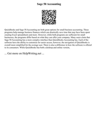 Sage 50 Accounting
QuickBooks and Sage 50 Accounting are both great options for small business accounting. These
programs help manage business finances which can drastically save time that may have been spent
creating Excel spreadsheets and more. However, while both programs are sufficient for small
businesses, the programs differ based on what they can offer your company. Many users claim that
Sage 50 Accounting has a more complex interface than QuickBooks Accounting has. Each of the
software have the ability to customize for easier access, however, the navigation of QuickBooks is
overall more simplified for the average user. There is also a difference in how the software is offered
to its consumers. While QuickBooks has both a desktop and online version,
... Get more on HelpWriting.net ...
 