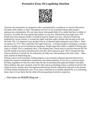 Persuasive Essay On Legalizing Abortion
Abortion: the termination of a pregnancy after, accompanied by, resulting in, or closely followed by
the death of the embryo or fetus. Throughout our lives we are constantly taking other people s
opinions into consideration. We care more about what people think of us, rather than how we think of
ourselves. In reality, the only opinion that matters is your own. Abortion has been legal since 1973.
People have been arguing whether it should be legal or illegal ever since. Abortion should stay
legalized for various reasons. A woman has rights, and these rights include what she gets to do with
her body. The U.S. Supreme Court decided in favor of abortion rights during the case of Roe v. Wade
on January 22, 1973. They stated that This right of privacy... is broad enough to encompass a woman s
decision whether or not to terminate her pregnancy. People argue that a baby is capable of feeling pain
when it is killed. This is completely false. A developing fetus s brain starts to structure between the 7th
and 8th months of gestation and during this time they start to perceive pain. This is far past the time
when an abortion is carried out. So technically, the baby can t feel anything at the time of the ... Show
more content on Helpwriting.net ...
Nobody wants to feel unwanted. Getting pregnant is an extremely important decision between two
people that requires consideration, preparation, and tedious planning. If you force a women to keep
her baby, regardless of what she wants, then the rate of unwanted and neglected children will spike.
These children who aren t properly cared for often end up committing crimes or getting involved with
illegal activities. Studies show that legalized abortion has directly affected the decrease in the amount
of crimes being committed per year. If you raise a child that you carefully planned for, in a welcoming
home, then it is less likely that the child will end up getting involved in suspicious
... Get more on HelpWriting.net ...
 
