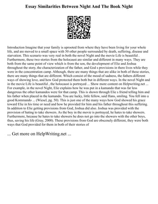 Essay Similarities Between Night And The Book Night
Introduction Imagine that your family is uprooted from where they have been living for your whole
life, and are moved to a small space with 50 other people surrounded by death, suffering, disease and
starvation. This scenario was very real in both the novel Night and the movie Life is beautiful .
Furthermore, these two stories from the holocaust are similar and different in many ways. They are
both from the same point of view which is from the son, the development of Elie and Joshua
throughout the story, the characterization of the father, and God s provisions in there lives while they
were in the concentration camp. Although, there are many things that are alike in both of these stories,
there are many things that are different. Which consist of the mood of sadness, the fathers different
ways of showing love, and how God protected them both but in different ways. In the novel Night and
in the movie Life is beautiful , the holocaust is portrayed ... Show more content on Helpwriting.net ...
For example, in the novel Night, Elie explains how he was put in a kamando that was far less
dangerous the other kamandos were for that camp. This is shown through Elie s friend telling him and
his father when placed in the kamando. You are lucky, little fellow, said Hans, smiling. You fell into a
good Kommando ... (Wiesel, pg. 50). This is just one of the many ways how God showed his grace
toward Elie in his time or need and how he provided for him and his father throughout this suffering.
In addition to Elie getting provisions from God, Joshua did also. Joshua was provided with the
provision of hating to take showers. As the boy in the movie is portrayed, he hates to take showers.
Furthermore, because he hates to take showers he does not go into the showers with the other boys,
thus, saving his life (Gray, 2000). These provisions from God are obscenely different, they were both
ways that God provided for them in both of their stories of
... Get more on HelpWriting.net ...
 
