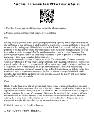 Analyzing The Pros And Cons Of The Following Options
3. Provide a detailed analysis of the pros and cons of the following options
a. Monitor forms a company owned research division in India
Pros
Develop knowledge center in fast growing emerging economy. Opening a knowledge center in India
allows Monitor to gain a foothold in what is sure to be a significant economic contributor to the world
economy in the coming years. Although the economy has slowed down recently, and the on going
problems of political corruption and poor infrastructure make business in India challenging, the long
term pull of a country with over 1/7 of the world s population is sure to remain. Developing this
knowledge center gives Monitor the opportunity to continue to grow its presence in the region and
participate ... Show more content on Helpwriting.net ...
Acquire the leveraged economics of thought leadership. The unique model of thought leadership
would allow Monitor to develop research papers or models that it could resell to multiple clients. This
dynamic produces far better economics than the selling human hours model as it is more profitable on
a scaled basis. Since Monitor already has a well established base of clients with its consulting
relationship, developing intellectual property it could sell to those clients and use to build out its client
rolodex will serve to improve the notoriety of the firm. In addition to the profitability this model
provides, it gives the firm a reputation for being a thought leader in the industry and could increase
client pull if executed successfully.
Cons
Dilutes brand with possibly inferior work product. The downside to acquiring talent in an emerging
economy is that in many cases that talent may not be able to product a work product that is on par with
expectations in countries where your client base operations. While measures can be taken to improve
quality ( increasing the number of employees + hiring only the top talent ), these measures will only
serve to increase the costs of operating in this environment and undermine the primary driver for
entering the country. Further, obtaining the right mix of cost and quality will require significant
managerial oversight, which the firm may not have the bandwidth to provide.
Profitability gains may not be achieved due to
... Get more on HelpWriting.net ...
 