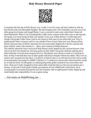 Holy Rosary Research Paper
I remember the first day at Holy Rosary very vividly. I was five years old and I walked in with my
best friend at the time Bernadette Keppler. We had assigned seats. All I remember was who was at my
table group Zoe Fuentes and Joseph Doleji. I was so excited to start a new school that I forgot all
about Bernadette. When I was in kindergarden i didn t know anyone in the other class so moving into
first grade was weird seeing all these new people. Every year at Holy Rosary I would make new
friends with people I didn t know went to our school or that came to our school that year. Now in
eighth grade I know everyone and I m very sad that I have to leave them next year. Being at Holy
Rosary and receiving a Catholic education for nine years really shaped who I am has a person and
these catholic values will continue to ... Show more content on Helpwriting.net ...
The catholic education I have received at Holy Rosary really shaped me has a person because it has
shown me how true friends are. Growing up has an only child I was pretty attention seeking and it
didn t help that I was the most energetic kid ever. My parents were always at work so I would go to
base. At base I met kids that were in older grades and always thought of them has adults. They were so
mature and I wanted to be like them. I would try so hard in class to sit still and focus but I never could.
In second grade I got tested for ADHD. I did have it. I would go to classes after school and they would
try to help me focus. In fifth grade we started getting letter grades instead of ones twos threes and
fours. That year I really struggled to focus and it didn t help that that was the year my parents got a
divorce. In the end of sixth grade I finally got medicine for my ADHD and I could focus. So in
seventh grade I was pretty focused but was still immature. But in eighth grade I really shaped up and
could finally take responsibility. It was so great seeing
... Get more on HelpWriting.net ...
 