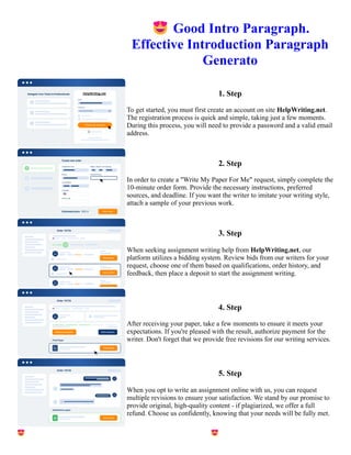 😍Good Intro Paragraph.
Effective Introduction Paragraph
Generato
1. Step
To get started, you must first create an account on site HelpWriting.net.
The registration process is quick and simple, taking just a few moments.
During this process, you will need to provide a password and a valid email
address.
2. Step
In order to create a "Write My Paper For Me" request, simply complete the
10-minute order form. Provide the necessary instructions, preferred
sources, and deadline. If you want the writer to imitate your writing style,
attach a sample of your previous work.
3. Step
When seeking assignment writing help from HelpWriting.net, our
platform utilizes a bidding system. Review bids from our writers for your
request, choose one of them based on qualifications, order history, and
feedback, then place a deposit to start the assignment writing.
4. Step
After receiving your paper, take a few moments to ensure it meets your
expectations. If you're pleased with the result, authorize payment for the
writer. Don't forget that we provide free revisions for our writing services.
5. Step
When you opt to write an assignment online with us, you can request
multiple revisions to ensure your satisfaction. We stand by our promise to
provide original, high-quality content - if plagiarized, we offer a full
refund. Choose us confidently, knowing that your needs will be fully met.
😍Good Intro Paragraph. Effective Introduction Paragraph Generato 😍Good Intro Paragraph. Effective
Introduction Paragraph Generato
 