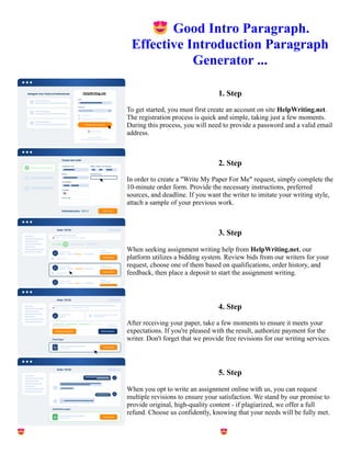 😍Good Intro Paragraph.
Effective Introduction Paragraph
Generator ...
1. Step
To get started, you must first create an account on site HelpWriting.net.
The registration process is quick and simple, taking just a few moments.
During this process, you will need to provide a password and a valid email
address.
2. Step
In order to create a "Write My Paper For Me" request, simply complete the
10-minute order form. Provide the necessary instructions, preferred
sources, and deadline. If you want the writer to imitate your writing style,
attach a sample of your previous work.
3. Step
When seeking assignment writing help from HelpWriting.net, our
platform utilizes a bidding system. Review bids from our writers for your
request, choose one of them based on qualifications, order history, and
feedback, then place a deposit to start the assignment writing.
4. Step
After receiving your paper, take a few moments to ensure it meets your
expectations. If you're pleased with the result, authorize payment for the
writer. Don't forget that we provide free revisions for our writing services.
5. Step
When you opt to write an assignment online with us, you can request
multiple revisions to ensure your satisfaction. We stand by our promise to
provide original, high-quality content - if plagiarized, we offer a full
refund. Choose us confidently, knowing that your needs will be fully met.
😍Good Intro Paragraph. Effective Introduction Paragraph Generator ... 😍Good Intro Paragraph. Effective
Introduction Paragraph Generator ...
 