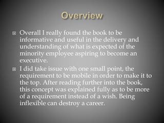  Overall I really found the book to be
informative and useful in the delivery and
understanding of what is expected of the
minority employee aspiring to become an
executive.
 I did take issue with one small point, the
requirement to be mobile in order to make it to
the top. After reading further into the book,
this concept was explained fully as to be more
of a requirement instead of a wish. Being
inflexible can destroy a career.
 