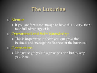  Mentor
 If you are fortunate enough to have this luxury, then
take full advantage of it.
 Operational and Sales Knowledge
 This is imperative to show you can grow the
business and manage the finances of the business.
 Connections
 Not just to get you in a great position but to keep
you there.
 