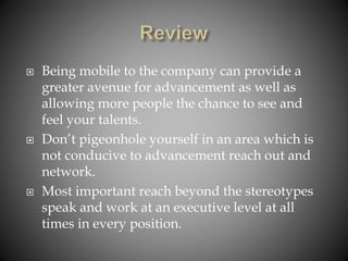  Being mobile to the company can provide a
greater avenue for advancement as well as
allowing more people the chance to see and
feel your talents.
 Don’t pigeonhole yourself in an area which is
not conducive to advancement reach out and
network.
 Most important reach beyond the stereotypes
speak and work at an executive level at all
times in every position.
 