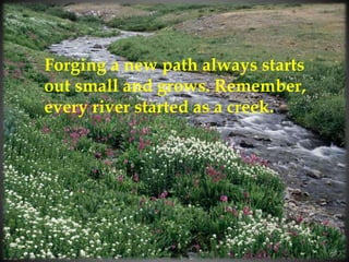 Forging a new path always starts
out small and grows. Remember,
every river started as a creek.
 