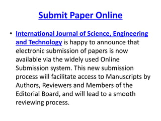 Submit Paper Online
• International Journal of Science, Engineering
and Technology is happy to announce that
electronic submission of papers is now
available via the widely used Online
Submission system. This new submission
process will facilitate access to Manuscripts by
Authors, Reviewers and Members of the
Editorial Board, and will lead to a smooth
reviewing process.
 
