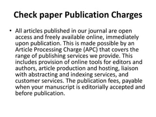 Check paper Publication Charges
• All articles published in our journal are open
access and freely available online, immediately
upon publication. This is made possible by an
Article Processing Charge (APC) that covers the
range of publishing services we provide. This
includes provision of online tools for editors and
authors, article production and hosting, liaison
with abstracting and indexing services, and
customer services. The publication fees, payable
when your manuscript is editorially accepted and
before publication.
 