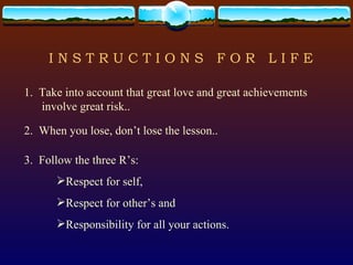 I N S T R U C T I O N S  F O R  L I F E 1.  Take into account that great love and great achievements involve great risk.. 2.  When you lose, don’t lose the lesson.. 3.  Follow the three R’s: Respect for self, Respect for other’s and Responsibility for all your actions. 