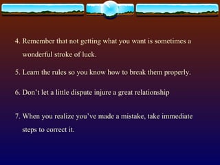 4. Remember that not getting what you want is sometimes a wonderful stroke of luck. 5. Learn the rules so you know how to break them properly. 6. Don’t let a little dispute injure a great relationship 7. When you realize you’ve made a mistake, take immediate steps to correct it. 