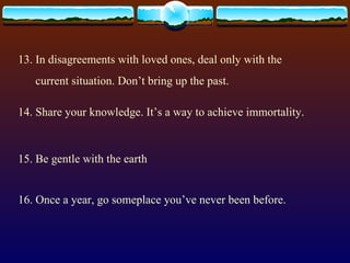13. In disagreements with loved ones, deal only with the current situation. Don’t bring up the past. 14. Share your knowledge. It’s a way to achieve immortality. 15. Be gentle with the earth 16. Once a year, go someplace you’ve never been before. 
