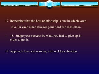 17. Remember that the best relationship is one in which your love for each other exceeds your need for each other. 18.  Judge your success by what you had to give up in order to get it. 19. Approach love and cooking with reckless abandon. 