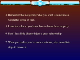4. Remember that not getting what you want is sometimes a
wonderful stroke of luck.
5. Learn the rules so you know how to break them properly.
6. Don’t let a little dispute injure a great relationship
7. When you realize you’ve made a mistake, take immediate
steps to correct it.
 