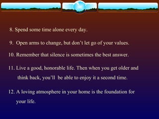 8. Spend some time alone every day.
9. Open arms to change, but don’t let go of your values.
10. Remember that silence is sometimes the best answer.
11. Live a good, honorable life. Then when you get older and
think back, you’ll be able to enjoy it a second time.
12. A loving atmosphere in your home is the foundation for
your life.
 