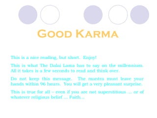 Good Karma This is a nice reading, but short.  Enjoy!  This is what The Dalai Lama has to say on the millennium. All it takes is a few seconds to read and think over.  Do not keep this message.  The mantra must leave your hands within 96 hours.  You will get a very pleasant surprise. This is true for all – even if you are not superstitious … or of whatever religious belief … Faith… 