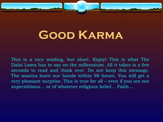 Good Karma
This is a nice reading, but short. Enjoy! This is what The
Dalai Lama has to say on the millennium. All it takes is a few
seconds to read and think over. Do not keep this message.
The mantra leave our hands within 96 hours. You will get a
very pleasant surprise. This is true for all – even if you are not
superstitious… or of whatever religious belief… Faith…
 