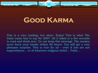 Good Karma This is a nice reading, but short. Enjoy! This is what The Dalai Lama has to say for 2007. All it takes is a few seconds to read and think over. Do not keep this message. The mantra must leave your hands within 96 hours. You will get a very pleasant surprise. This is true for all – even if you are not superstitious… or of whatever religious belief… Faith… 